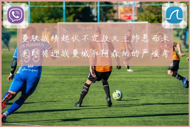 曼联战绩起伏不定救火主帅悬而未决即将迎战曼城和阿森纳的严峻考验
