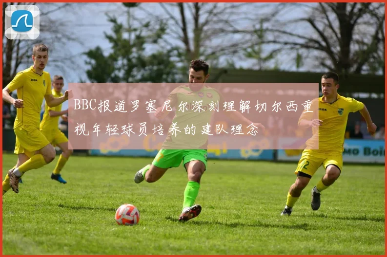 BBC报道罗塞尼尔深刻理解切尔西重视年轻球员培养的建队理念