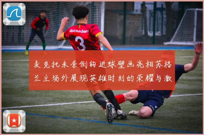 麦克托米奈倒钩进球壁画亮相苏格兰主场外展现英雄时刻的荣耀与激情