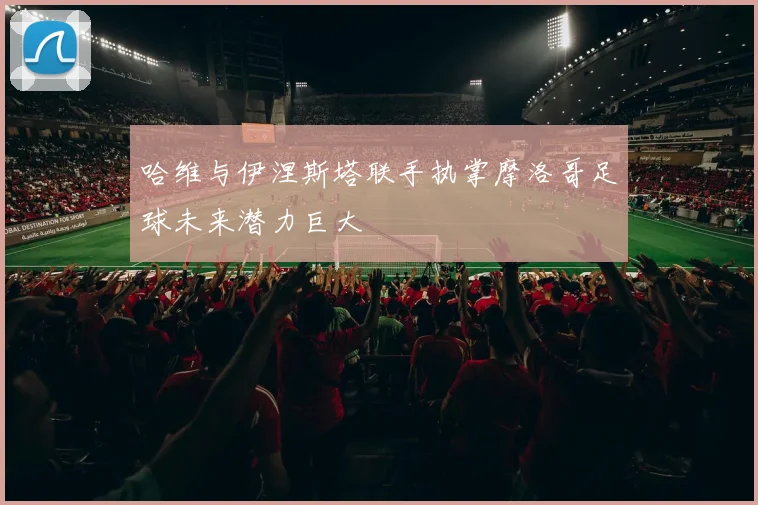 哈维与伊涅斯塔联手执掌摩洛哥足球未来潜力巨大