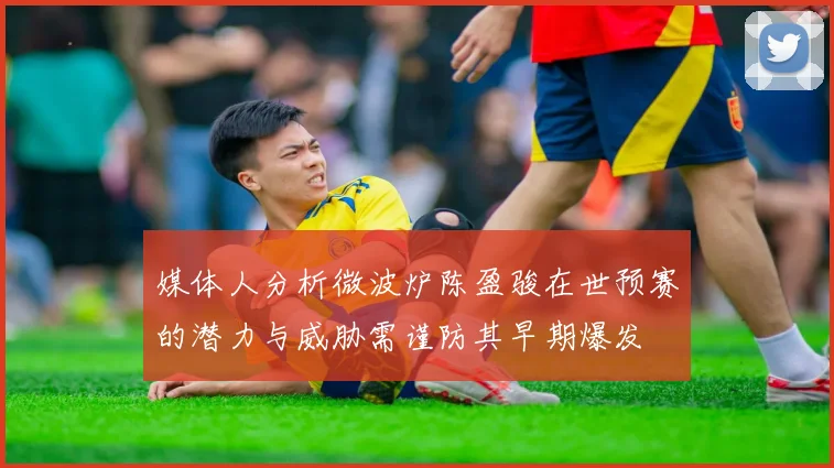 媒体人分析微波炉陈盈骏在世预赛的潜力与威胁需谨防其早期爆发