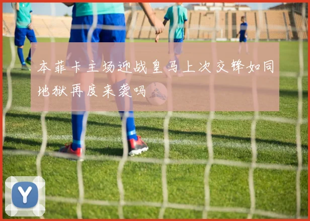 本菲卡主场迎战皇马上次交锋如同地狱再度来袭吗