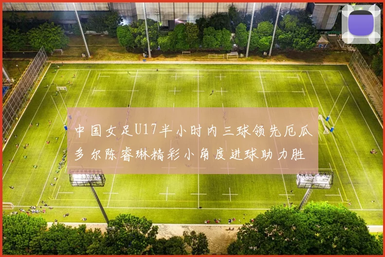中国女足U17半小时内三球领先厄瓜多尔陈睿琳精彩小角度进球助力胜利