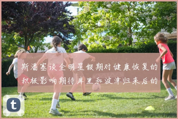 斯潘塞谈全明星假期对健康恢复的积极影响期待库里和波津归来后的全新面貌