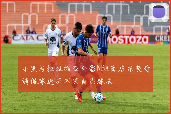 小里与拉拉维亚合影NBA商店东契奇调侃球迷买不买自己球衣