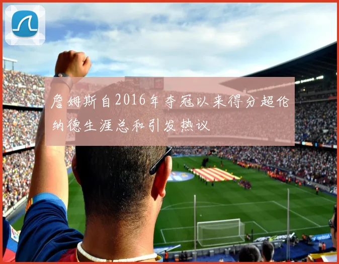 詹姆斯自2016年夺冠以来得分超伦纳德生涯总和引发热议