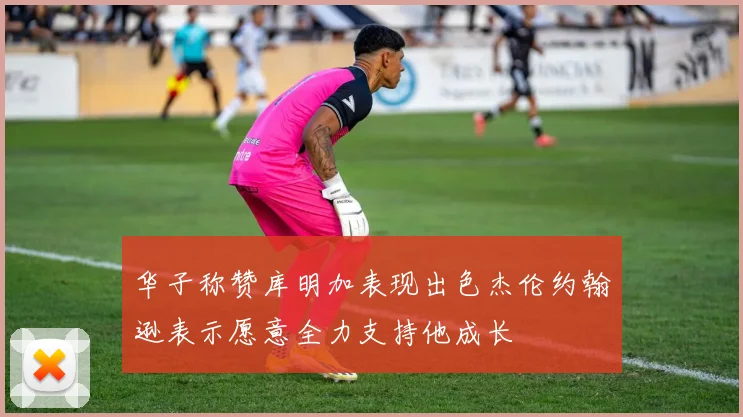 华子称赞库明加表现出色杰伦约翰逊表示愿意全力支持他成长