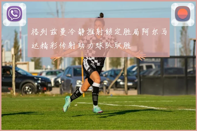 格列兹曼冷静推射锁定胜局阿尔马达精彩传射助力球队取胜