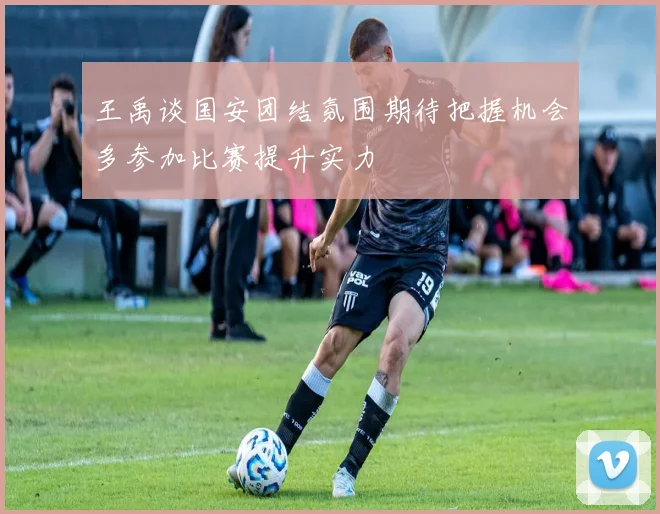 王禹谈国安团结氛围期待把握机会多参加比赛提升实力