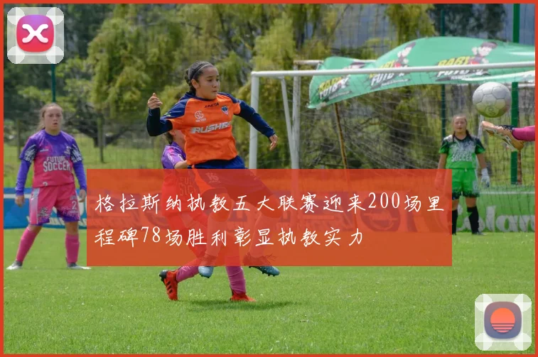 格拉斯纳执教五大联赛迎来200场里程碑78场胜利彰显执教实力