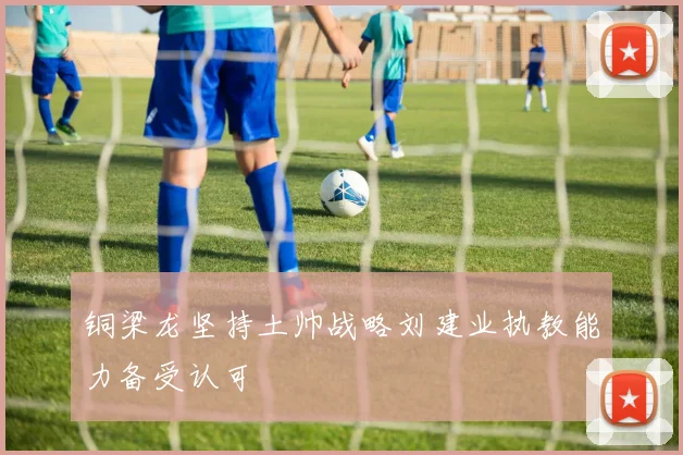 铜梁龙坚持土帅战略刘建业执教能力备受认可