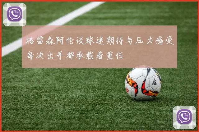 格雷森阿伦谈球迷期待与压力感受每次出手都承载着重任