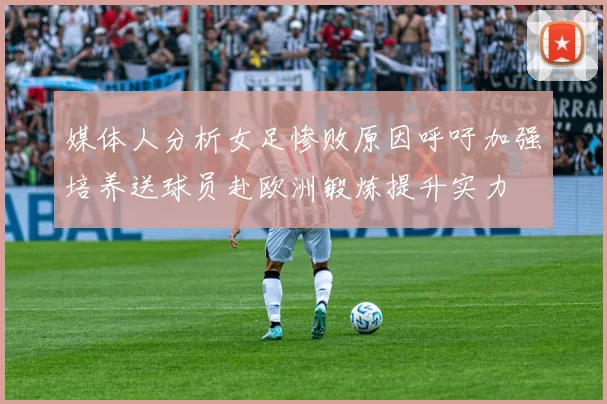 媒体人分析女足惨败原因呼吁加强培养送球员赴欧洲锻炼提升实力
