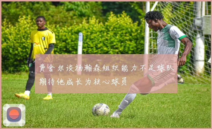 费舍尔谈杨瀚森组织能力不足球队期待他成长为核心球员