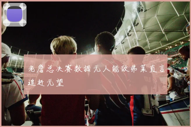 老詹总决赛数据无人能敌弗莱直言追赶无望