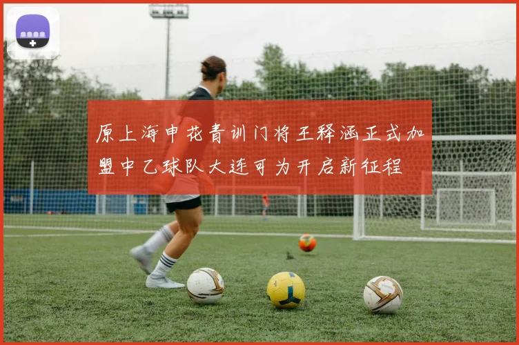 原上海申花青训门将王释涵正式加盟中乙球队大连可为开启新征程