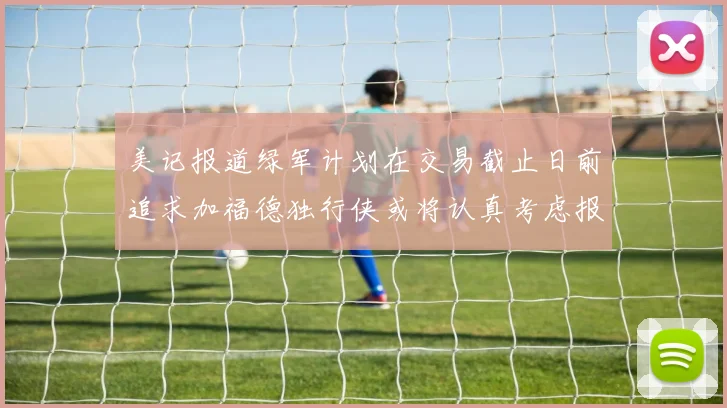 美记报道绿军计划在交易截止日前追求加福德独行侠或将认真考虑报价