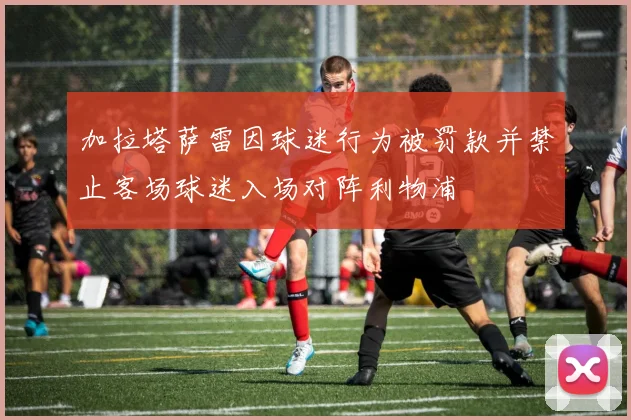 加拉塔萨雷因球迷行为被罚款并禁止客场球迷入场对阵利物浦