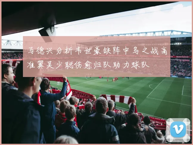 马德兴分析韦世豪缺阵中乌之战高准翼吴少聪伤愈归队助力球队