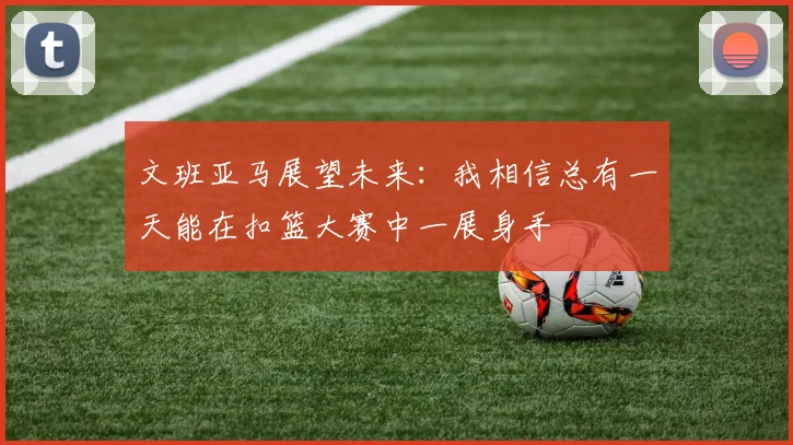 文班亚马展望未来：我相信总有一天能在扣篮大赛中一展身手