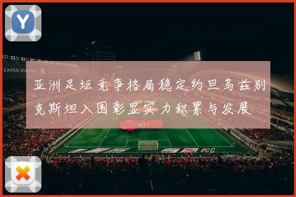 亚洲足坛竞争格局稳定约旦乌兹别克斯坦入围彰显实力积累与发展