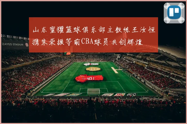 山东蜜獾篮球俱乐部主教练王汝恒携朱荣振等前CBA球员共创辉煌