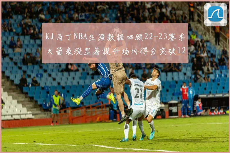 KJ马丁NBA生涯数据回顾22-23赛季火箭表现显著提升场均得分突破12分