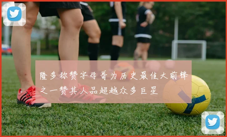 隆多称赞字母哥为历史最佳大前锋之一赞其人品超越众多巨星