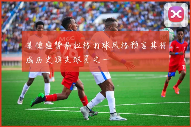 基德盛赞弗拉格打球风格预言其将成历史顶尖球员之一
