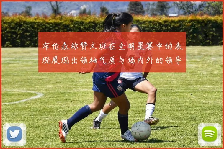 布伦森称赞文班在全明星赛中的表现展现出领袖气质与场内外的领导力