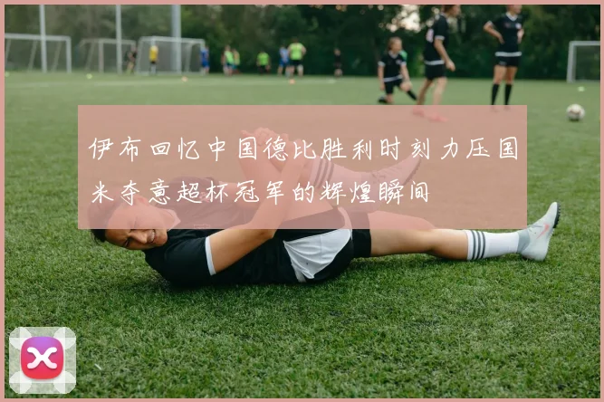 伊布回忆中国德比胜利时刻力压国米夺意超杯冠军的辉煌瞬间
