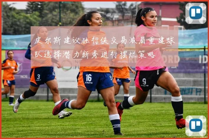 皮尔斯建议独行侠交易浓眉重建球队选择潜力新秀进行摆烂策略