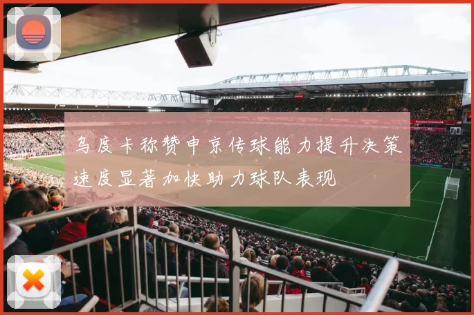 乌度卡称赞申京传球能力提升决策速度显著加快助力球队表现