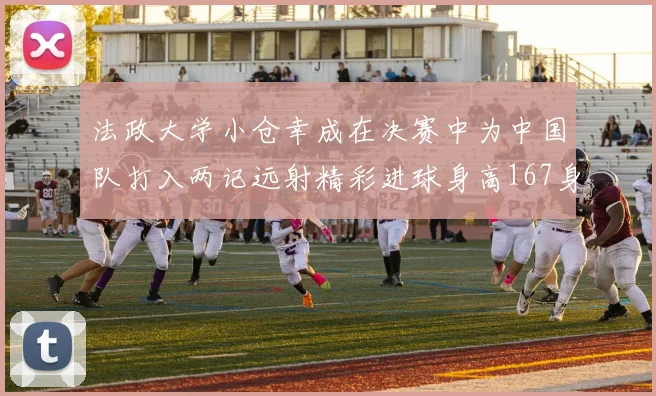 法政大学小仓幸成在决赛中为中国队打入两记远射精彩进球身高167身价25万欧